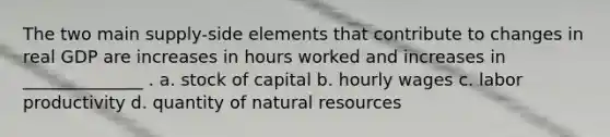 The two main supply-side elements that contribute to changes in real GDP are increases in hours worked and increases in ______________ . a. stock of capital b. hourly wages c. labor productivity d. quantity of natural resources