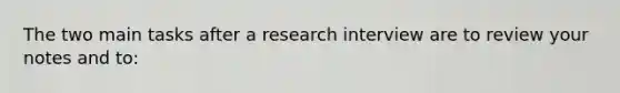 The two main tasks after a research interview are to review your notes and to: