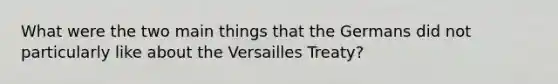 What were the two main things that the Germans did not particularly like about the Versailles Treaty?