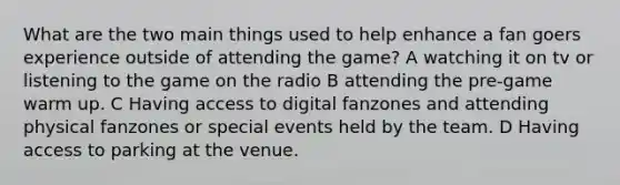 What are the two main things used to help enhance a fan goers experience outside of attending the game? A watching it on tv or listening to the game on the radio B attending the pre-game warm up. C Having access to digital fanzones and attending physical fanzones or special events held by the team. D Having access to parking at the venue.