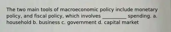 The two main tools of macroeconomic policy include monetary policy, and fiscal policy, which involves __________ spending. a. household b. business c. government d. capital market