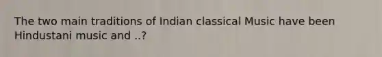 The two main traditions of Indian classical Music have been Hindustani music and ..?