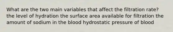 What are the two main variables that affect the filtration rate? the level of hydration the <a href='https://www.questionai.com/knowledge/kEtsSAPENL-surface-area' class='anchor-knowledge'>surface area</a> available for filtration the amount of sodium in <a href='https://www.questionai.com/knowledge/k7oXMfj7lk-the-blood' class='anchor-knowledge'>the blood</a> hydrostatic pressure of blood