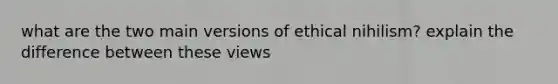 what are the two main versions of ethical nihilism? explain the difference between these views