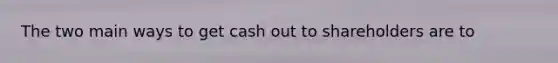 The two main ways to get cash out to shareholders are to
