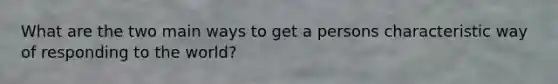 What are the two main ways to get a persons characteristic way of responding to the world?