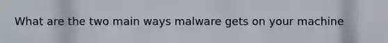 What are the two main ways malware gets on your machine