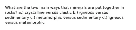 What are the two main ways that minerals are put together in rocks? a.) crystalline versus clastic b.) igneous versus sedimentary c.) metamorphic versus sedimentary d.) igneous versus metamorphic