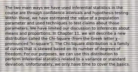 The two main ways we have used inferential statistics in the course are through confidence intervals and hypothesis testing. Within those, we have estimated the value of a population parameter and used techniques to test claims about those parameters. We have limited our discussion to inferences about means and proportions. In Chapter 11, we will describe a new distribution called the Chi-Square (from the Greek letter χ-- pronounced "ki-square"). The Chi-Square distribution is a family of curves that is skewed based on its number of degrees of freedom. For our purposes, we can use this distribution to perform inferential statistics related to a variance or standard deviation. Unfortunately, we only have time to cover the basics.