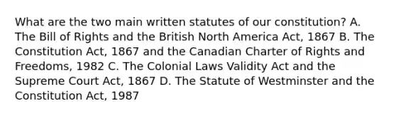 What are the two main written statutes of our constitution? A. The Bill of Rights and the British North America Act, 1867 B. The Constitution Act, 1867 and the Canadian Charter of Rights and Freedoms, 1982 C. The Colonial Laws Validity Act and the Supreme Court Act, 1867 D. The Statute of Westminster and the Constitution Act, 1987