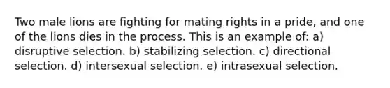 Two male lions are fighting for mating rights in a pride, and one of the lions dies in the process. This is an example of: a) disruptive selection. b) stabilizing selection. c) directional selection. d) intersexual selection. e) intrasexual selection.