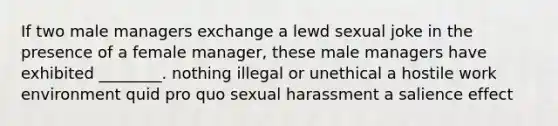 If two male managers exchange a lewd sexual joke in the presence of a female manager, these male managers have exhibited ________. nothing illegal or unethical a hostile work environment quid pro quo sexual harassment a salience effect