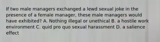 If two male managers exchanged a lewd sexual joke in the presence of a female manager, these male managers would have exhibited? A. Nothing illegal or unethical B. a hostile work environment C. quid pro quo sexual harassment D. a salience effect