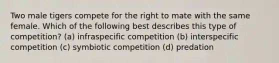 Two male tigers compete for the right to mate with the same female. Which of the following best describes this type of competition? (a) infraspecific competition (b) interspecific competition (c) symbiotic competition (d) predation