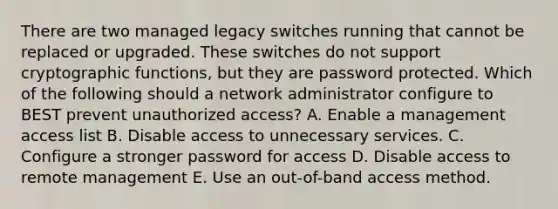 There are two managed legacy switches running that cannot be replaced or upgraded. These switches do not support cryptographic functions, but they are password protected. Which of the following should a network administrator configure to BEST prevent unauthorized access? A. Enable a management access list B. Disable access to unnecessary services. C. Configure a stronger password for access D. Disable access to remote management E. Use an out-of-band access method.