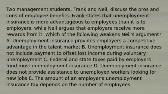 Two management students, Frank and Neil, discuss the pros and cons of employee benefits. Frank states that unemployment insurance is more advantageous to employees than it is to employers, while Neil argues that employers receive more rewards from it. Which of the following weakens Neil's argument? A. Unemployment insurance provides employers a competitive advantage in the talent market B. Unemployment insurance does not include payment to offset lost income during voluntary unemployment C. Federal and state taxes paid by employers fund most unemployment insurance D. Unemployment insurance does not provide assistance to unemployed workers looking for new jobs E. The amount of an employer's unemployment insurance tax depends on the number of employees