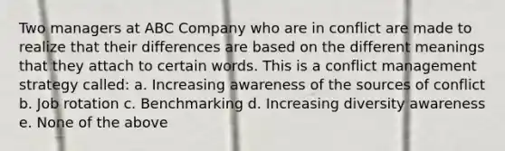 Two managers at ABC Company who are in conflict are made to realize that their differences are based on the different meanings that they attach to certain words. This is a conflict management strategy called: a. Increasing awareness of the sources of conflict b. Job rotation c. Benchmarking d. Increasing diversity awareness e. None of the above