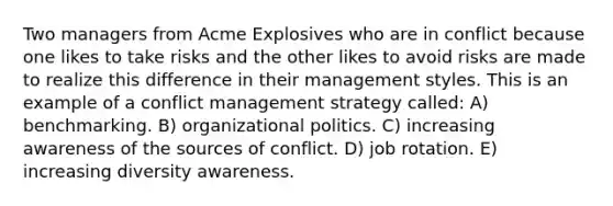 Two managers from Acme Explosives who are in conflict because one likes to take risks and the other likes to avoid risks are made to realize this difference in their management styles. This is an example of a conflict management strategy called: A) benchmarking. B) organizational politics. C) increasing awareness of the sources of conflict. D) job rotation. E) increasing diversity awareness.