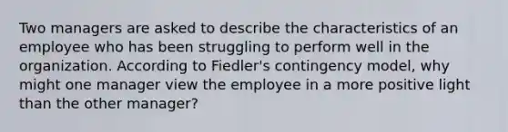 Two managers are asked to describe the characteristics of an employee who has been struggling to perform well in the organization. According to Fiedler's contingency model, why might one manager view the employee in a more positive light than the other manager?