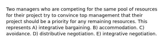 Two managers who are competing for the same pool of resources for their project try to convince top management that their project should be a priority for any remaining resources. This represents A) integrative bargaining. B) accommodation. C) avoidance. D) distributive negotiation. E) integrative negotiation.