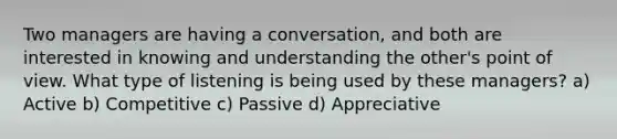 Two managers are having a conversation, and both are interested in knowing and understanding the other's <a href='https://www.questionai.com/knowledge/kYbSFnH6uO-point-of-view' class='anchor-knowledge'>point of view</a>. What type of listening is being used by these managers? a) Active b) Competitive c) Passive d) Appreciative