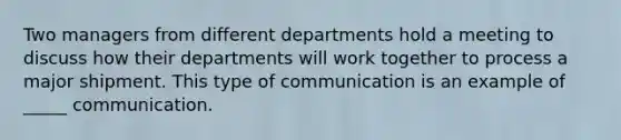 Two managers from different departments hold a meeting to discuss how their departments will work together to process a major shipment. This type of communication is an example of _____ communication.