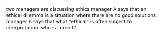 two managers are discussing ethics manager A says that an ethical dilemma is a situation where there are no good solutions manager B says that what "ethical" is often subject to interpretation. who is correct?