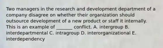 Two managers in the research and development department of a company disagree on whether their organization should outsource development of a new product or staff it internally. This is an example of _______ conflict. A. intergroup B. interdepartmental C. intragroup D. interorganizational E. interdependency