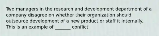 Two managers in the research and development department of a company disagree on whether their organization should outsource development of a new product or staff it internally. This is an example of _______ conflict