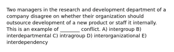 Two managers in the research and development department of a company disagree on whether their organization should outsource development of a new product or staff it internally. This is an example of ________ conflict. A) intergroup B) interdepartmental C) intragroup D) interorganizational E) interdependency