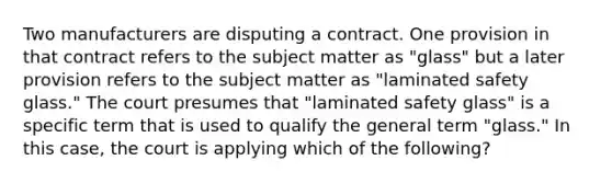 Two manufacturers are disputing a contract. One provision in that contract refers to the subject matter as "glass" but a later provision refers to the subject matter as "laminated safety glass." The court presumes that "laminated safety glass" is a specific term that is used to qualify the general term "glass." In this case, the court is applying which of the following?