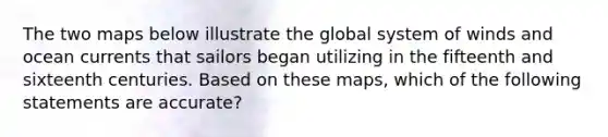 The two maps below illustrate the global system of winds and ocean currents that sailors began utilizing in the fifteenth and sixteenth centuries. Based on these maps, which of the following statements are accurate?