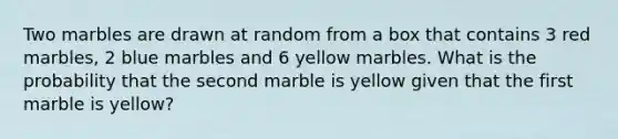 Two marbles are drawn at random from a box that contains 3 red marbles, 2 blue marbles and 6 yellow marbles. What is the probability that the second marble is yellow given that the first marble is yellow?