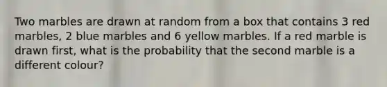 Two marbles are drawn at random from a box that contains 3 red marbles, 2 blue marbles and 6 yellow marbles. If a red marble is drawn first, what is the probability that the second marble is a different colour?