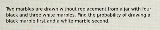 Two marbles are drawn without replacement from a jar with four black and three white marbles. Find the probability of drawing a black marble first and a white marble second.