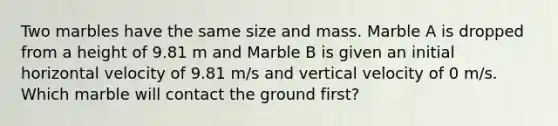 Two marbles have the same size and mass. Marble A is dropped from a height of 9.81 m and Marble B is given an initial horizontal velocity of 9.81 m/s and vertical velocity of 0 m/s. Which marble will contact the ground first?