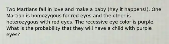 Two Martians fall in love and make a baby (hey it happens!). One Martian is homozygous for red eyes and the other is heterozygous with red eyes. The recessive eye color is purple. What is the probability that they will have a child with purple eyes?