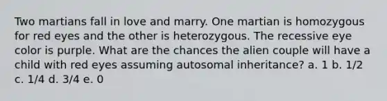 Two martians fall in love and marry. One martian is homozygous for red eyes and the other is heterozygous. The recessive eye color is purple. What are the chances the alien couple will have a child with red eyes assuming autosomal inheritance? a. 1 b. 1/2 c. 1/4 d. 3/4 e. 0