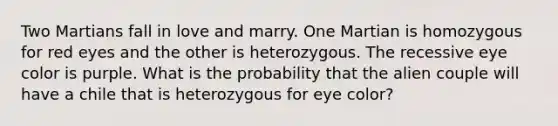 Two Martians fall in love and marry. One Martian is homozygous for red eyes and the other is heterozygous. The recessive eye color is purple. What is the probability that the alien couple will have a chile that is heterozygous for eye color?