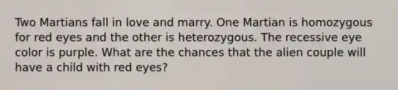 Two Martians fall in love and marry. One Martian is homozygous for red eyes and the other is heterozygous. The recessive eye color is purple. What are the chances that the alien couple will have a child with red eyes?