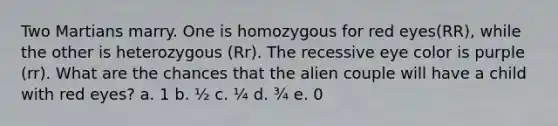 Two Martians marry. One is homozygous for red eyes(RR), while the other is heterozygous (Rr). The recessive eye color is purple (rr). What are the chances that the alien couple will have a child with red eyes? a. 1 b. ½ c. ¼ d. ¾ e. 0