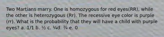 Two Martians marry. One is homozygous for red eyes(RR), while the other is heterozygous (Rr). The recessive eye color is purple (rr). What is the probability that they will have a child with purple eyes? a. 1/1 b. ½ c. ¼d. ¾ e. 0