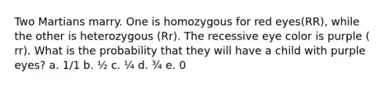 Two Martians marry. One is homozygous for red eyes(RR), while the other is heterozygous (Rr). The recessive eye color is purple ( rr). What is the probability that they will have a child with purple eyes? a. 1/1 b. ½ c. ¼ d. ¾ e. 0