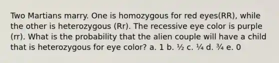 Two Martians marry. One is homozygous for red eyes(RR), while the other is heterozygous (Rr). The recessive eye color is purple (rr). What is the probability that the alien couple will have a child that is heterozygous for eye color? a. 1 b. ½ c. ¼ d. ¾ e. 0