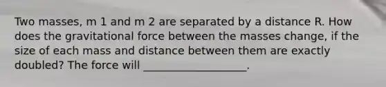 Two masses, m 1 and m 2 are separated by a distance R. How does the gravitational force between the masses change, if the size of each mass and distance between them are exactly doubled? The force will ___________________.