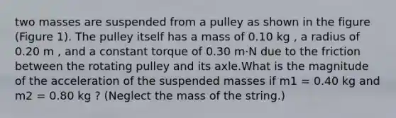 two masses are suspended from a pulley as shown in the figure (Figure 1). The pulley itself has a mass of 0.10 kg , a radius of 0.20 m , and a constant torque of 0.30 m⋅N due to the friction between the rotating pulley and its axle.What is the magnitude of the acceleration of the suspended masses if m1 = 0.40 kg and m2 = 0.80 kg ? (Neglect the mass of the string.)