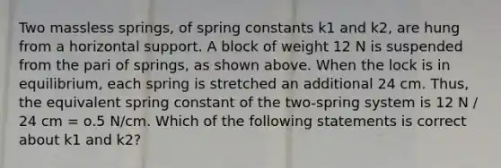 Two massless springs, of spring constants k1 and k2, are hung from a horizontal support. A block of weight 12 N is suspended from the pari of springs, as shown above. When the lock is in equilibrium, each spring is stretched an additional 24 cm. Thus, the equivalent spring constant of the two-spring system is 12 N / 24 cm = o.5 N/cm. Which of the following statements is correct about k1 and k2?