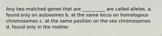 Any two matched genes that are __________ are called alleles. a. found only on autosomes b. at the same locus on homologous chromosomes c. at the same position on the sex chromosomes d. found only in the mother