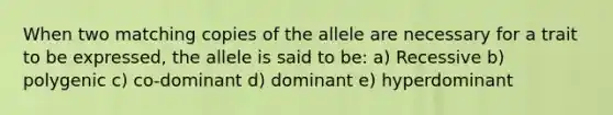 When two matching copies of the allele are necessary for a trait to be expressed, the allele is said to be: a) Recessive b) polygenic c) co-dominant d) dominant e) hyperdominant