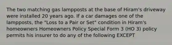 The two matching gas lampposts at the base of Hiram's driveway were installed 20 years ago. If a car damages one of the lampposts, the "Loss to a Pair or Set" condition in Hiram's homeowners Homeowners Policy Special Form 3 (HO 3) policy permits his insurer to do any of the following EXCEPT